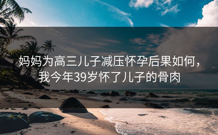 妈妈为高三儿子减压怀孕后果如何，我今年39岁怀了儿子的骨肉