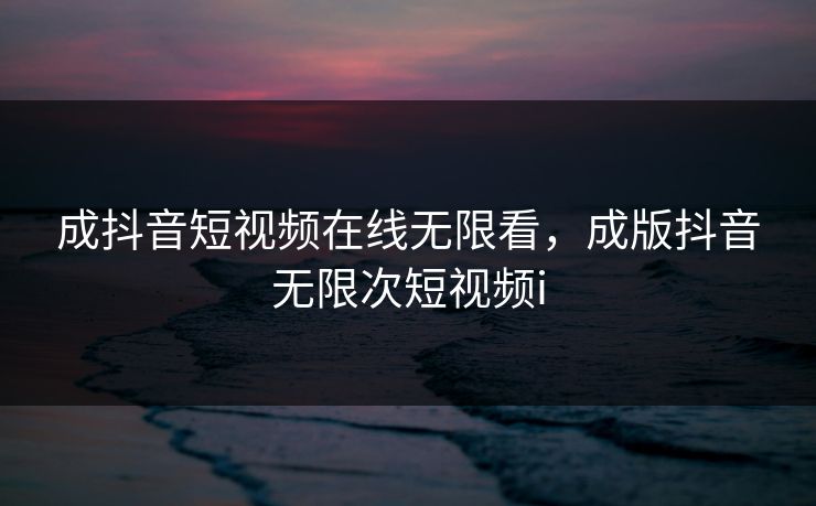 成抖音短视频在线无限看，成版抖音无限次短视频i