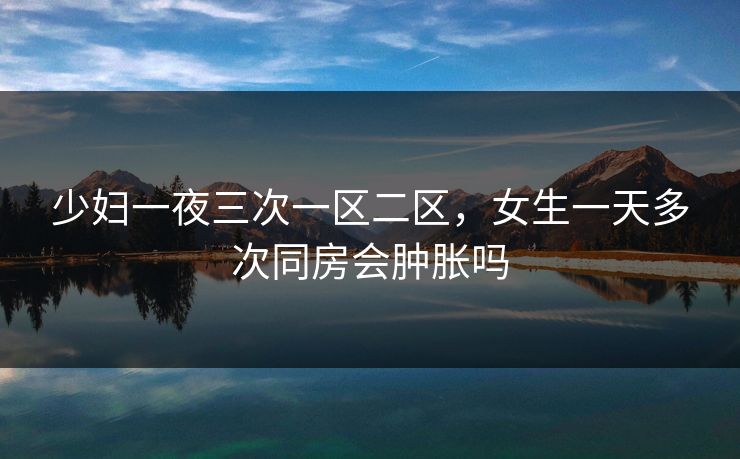 少妇一夜三次一区二区，女生一天多次同房会肿胀吗  第1张