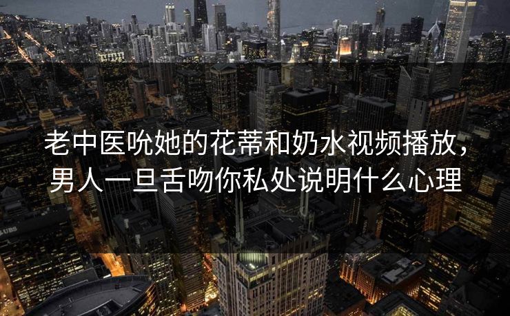 老中医吮她的花蒂和奶水视频播放,男人一旦舌吻你私处说明什么心理 第1张 老中医吮她的花蒂和奶水视频播放,男人一旦舌吻你私处说明什么心理 第1张