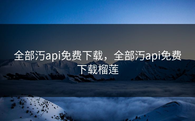 全部汅api免费下载，全部汅api免费下载榴莲