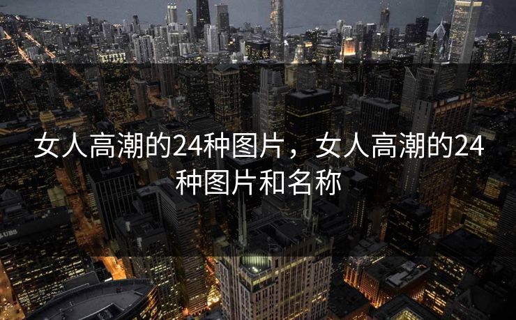 女人高潮的24种图片，女人高潮的24种图片和名称