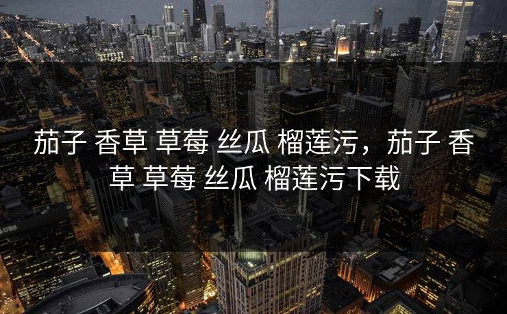 茄子 香草 草莓 丝瓜 榴莲污，茄子 香草 草莓 丝瓜 榴莲污下载