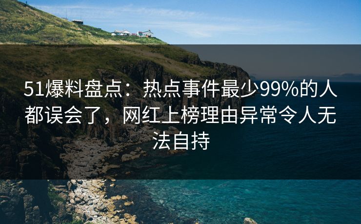 51爆料盘点：热点事件最少99%的人都误会了，网红上榜理由异常令人无法自持