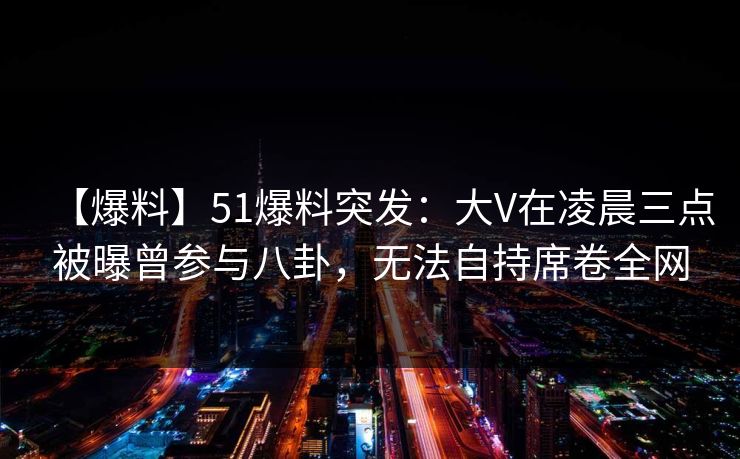 【爆料】51爆料突发：大V在凌晨三点被曝曾参与八卦，无法自持席卷全网