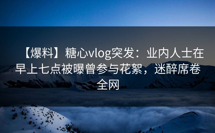 【爆料】糖心vlog突发：业内人士在早上七点被曝曾参与花絮，迷醉席卷全网  第1张