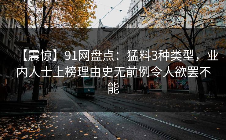 【震惊】91网盘点:猛料3种类型,业内人士上榜理由史无前例令人欲罢不能 第1张 【震惊】91网盘点:猛料3种类型,业内人士上榜理由史无前例令人欲罢不能 第1张