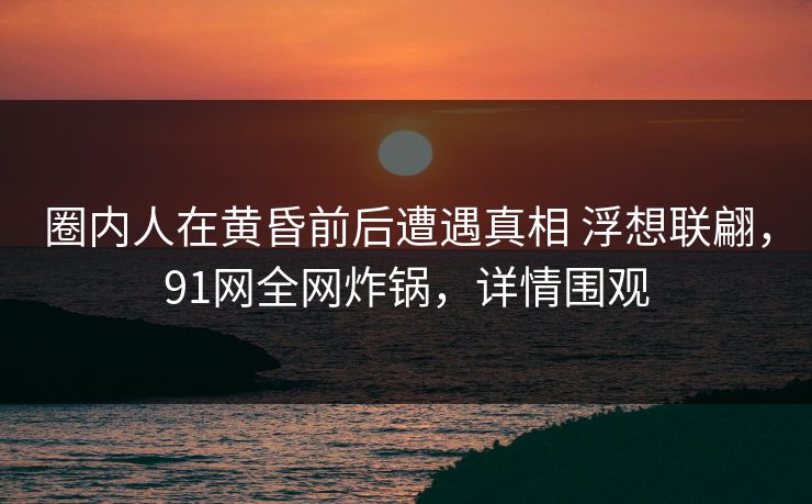 圈内人在黄昏前后遭遇真相 浮想联翩，91网全网炸锅，详情围观