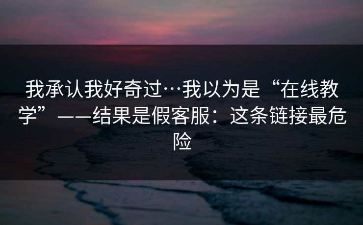 我承认我好奇过…我以为是“在线教学”——结果是假客服：这条链接最危险  第1张