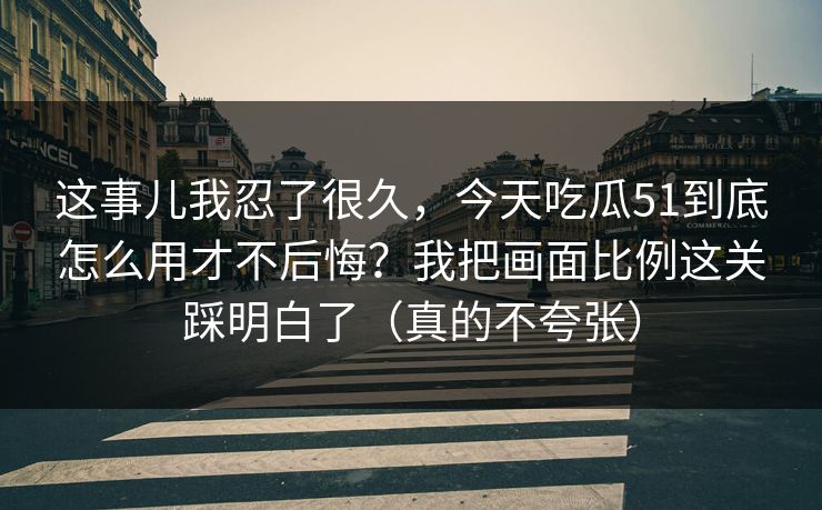 这事儿我忍了很久,今天吃瓜51到底怎么用才不后悔?我把画面比例这关踩明白了(真的不夸张)