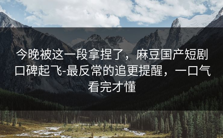 今晚被这一段拿捏了,麻豆国产短剧口碑起飞-最反常的追更提醒,一口气看完才懂 今晚被这一段拿捏了,麻豆国产短剧口碑起飞-最反常的追更提醒,一口气看完才懂