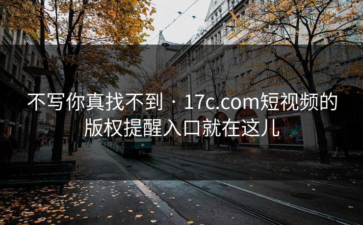 不写你真找不到 · 17c.com短视频的版权提醒入口就在这儿
